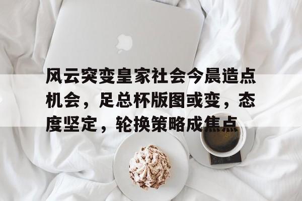 ayx爱游戏电竞-风云突变皇家社会今晨造点机会，足总杯版图或变，态度坚定，轮换策略成焦点的简单介绍