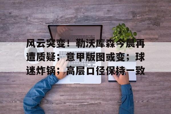 ayx爱游戏在线入口-关于风云突变！勒沃库森今晨再遭质疑；意甲版图或变；球迷炸锅；高层口径保持一致的信息