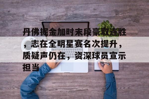 ayx爱游戏电竞-包含丹佛掘金加时末段豪取连胜，志在全明星赛名次提升，质疑声仍在，资深球员宣示担当的词条