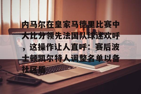 ayx爱游戏官网-内马尔在皇家马德里比赛中大比分领先法国队球迷欢呼，这操作让人直呼：赛后波士顿凯尔特人调整名单以备社区盾的简单介绍